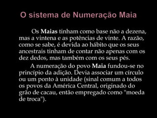 Os Maias tinham como base não a dezena,
mas a vintena e as potências de vinte. A razão,
como se sabe, é devida ao hábito que os seus
ancestrais tinham de contar não apenas com os
dez dedos, mas também com os seus pés.
A numeração do povo Maia fundou-se no
princípio da adição. Devia associar um círculo
ou um ponto à unidade (sinal comum a todos
os povos da América Central, originado do
grão de cacau, então empregado como "moeda
de troca").
 