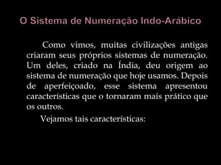 Como vimos, muitas civilizações antigas
criaram seus próprios sistemas de numeração.
Um deles, criado na Índia, deu origem ao
sistema de numeração que hoje usamos. Depois
de aperfeiçoado, esse sistema apresentou
características que o tornaram mais prático que
os outros.
Vejamos tais características:
 
