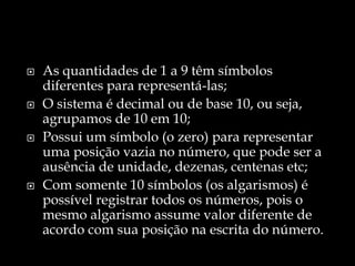  As quantidades de 1 a 9 têm símbolos
diferentes para representá-las;
 O sistema é decimal ou de base 10, ou seja,
agrupamos de 10 em 10;
 Possui um símbolo (o zero) para representar
uma posição vazia no número, que pode ser a
ausência de unidade, dezenas, centenas etc;
 Com somente 10 símbolos (os algarismos) é
possível registrar todos os números, pois o
mesmo algarismo assume valor diferente de
acordo com sua posição na escrita do número.
 