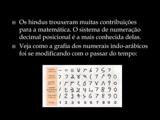  Os hindus trouxeram muitas contribuições
para a matemática. O sistema de numeração
decimal posicional é a mais conhecida delas.
 Veja como a grafia dos numerais indo-arábicos
foi se modificando com o passar do tempo:
 