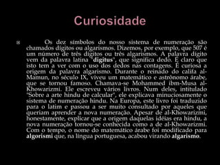  Os dez símbolos do nosso sistema de numeração são
chamados dígitos ou algarismos. Dizemos, por exemplo, que 507 é
um número de três dígitos ou três algarismos. A palavra dígito
vem da palavra latina "digitus", que significa dedo. É claro que
isto tem a ver com o uso dos dedos nas contagens. É curiosa a
origem da palavra algarismo. Durante o reinado do califa al-
Mamun, no século IX, viveu um matemático e astrônomo árabe,
que se tornou famoso. Chamava-se Mohammed ibm-Musa al-
Khowarizmi. Ele escreveu vários livros. Num deles, intitulado
"Sobre a arte hindu de calcular", ele explicava minuciosamente o
sistema de numeração hindu. Na Europa, este livro foi traduzido
para o latim e passou a ser muito consultado por aqueles que
queriam aprender a nova numeração. Apesar de al-Khowarizmi,
honestamente, explicar que a origem daquelas idéias era hindu, a
nova numeração tornou-se conhecida como a de al-Khowarizmi.
Com o tempo, o nome do matemático árabe foi modificado para
algorismi que, na língua portuguesa, acabou virando algarismo.
 