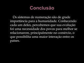 Os sistemas de numeração são de grade
importância para a humanidade. Conhecendo
cada um deles, percebemos que sua evolução
foi uma necessidade dos povos para melhor se
relacionarem, principalmente no comércio, o
que possibilita uma maior interação entre os
países.
 