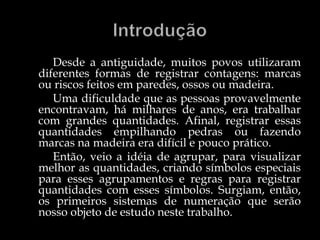 Desde a antiguidade, muitos povos utilizaram
diferentes formas de registrar contagens: marcas
ou riscos feitos em paredes, ossos ou madeira.
Uma dificuldade que as pessoas provavelmente
encontravam, há milhares de anos, era trabalhar
com grandes quantidades. Afinal, registrar essas
quantidades empilhando pedras ou fazendo
marcas na madeira era difícil e pouco prático.
Então, veio a idéia de agrupar, para visualizar
melhor as quantidades, criando símbolos especiais
para esses agrupamentos e regras para registrar
quantidades com esses símbolos. Surgiam, então,
os primeiros sistemas de numeração que serão
nosso objeto de estudo neste trabalho.
 