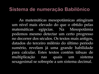 As matemáticas mesopotâmicas atingiram
um nível mais elevado do que o obtido pelas
matemáticas egípcias. Na Mesopotâmia
podemos mesmo detectar um certo progresso
no decorrer dos séculos. Os textos mais antigos,
datados do terceiro milênio do último período
sumério, revelam já uma grande habilidade
para calcular. Estes textos contêm tábuas de
multiplicação nas quais um sistema
sexagesimal se sobrepõe a um sistema decimal.
 