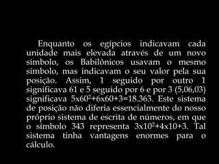 Enquanto os egípcios indicavam cada
unidade mais elevada através de um novo
símbolo, os Babilônicos usavam o mesmo
símbolo, mas indicavam o seu valor pela sua
posição. Assim, 1 seguido por outro 1
significava 61 e 5 seguido por 6 e por 3 (5,06,03)
significava 5x602+6x60+3=18.363. Este sistema
de posição não diferia essencialmente do nosso
próprio sistema de escrita de números, em que
o símbolo 343 representa 3x102+4x10+3. Tal
sistema tinha vantagens enormes para o
cálculo.
 