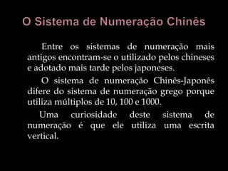 Entre os sistemas de numeração mais
antigos encontram-se o utilizado pelos chineses
e adotado mais tarde pelos japoneses.
O sistema de numeração Chinês-Japonês
difere do sistema de numeração grego porque
utiliza múltiplos de 10, 100 e 1000.
Uma curiosidade deste sistema de
numeração é que ele utiliza uma escrita
vertical.
 