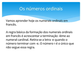 Os números ordinais
Vamos aprender hoje os numerais ordinais em
francês.
A regra básica da formação dos numerais ordinais
em francês é acrescentar a terminação -ième ao
numeral cardinal. Retira-se a letra -e quando o
número terminar com -e. O número 1 é o único que
não segue essa regra.
 