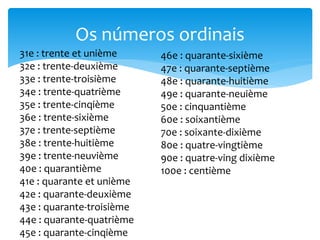 Os números ordinais
31e : trente et unième
32e : trente-deuxième
33e : trente-troisième
34e : trente-quatrième
35e : trente-cinqième
36e : trente-sixième
37e : trente-septième
38e : trente-huitième
39e : trente-neuvième
40e : quarantième
41e : quarante et unième
42e : quarante-deuxième
43e : quarante-troisième
44e : quarante-quatrième
45e : quarante-cinqième
46e : quarante-sixième
47e : quarante-septième
48e : quarante-huitième
49e : quarante-neuième
50e : cinquantième
60e : soixantième
70e : soixante-dixième
80e : quatre-vingtième
90e : quatre-ving dixième
100e : centième
 
