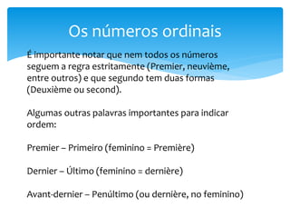 Os números ordinais
É importante notar que nem todos os números
seguem a regra estritamente (Premier, neuvième,
entre outros) e que segundo tem duas formas
(Deuxième ou second).
Algumas outras palavras importantes para indicar
ordem:
Premier – Primeiro (feminino = Première)
Dernier – Último (feminino = dernière)
Avant-dernier – Penúltimo (ou dernière, no feminino)
 