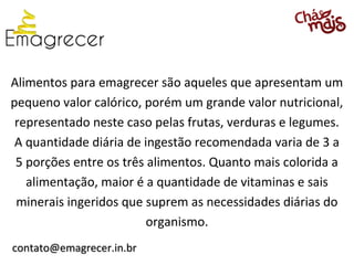 Alimentos para emagrecer são aqueles que apresentam um
pequeno valor calórico, porém um grande valor nutricional,
 representado neste caso pelas frutas, verduras e legumes.
 A quantidade diária de ingestão recomendada varia de 3 a
 5 porções entre os três alimentos. Quanto mais colorida a
   alimentação, maior é a quantidade de vitaminas e sais
 minerais ingeridos que suprem as necessidades diárias do
                         organismo.
contato@emagrecer.in.br
 