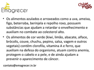 • Os alimentos azulados e arroxeados como a uva, ameixa,
  figo, beterraba, berinjela e repolho roxo, possuem
  substâncias que ajudam a retardar o envelhecimento e
  auxiliam no combate ao colesterol alto.
• Os alimentos de cor verde (kiwi, limão, abacate, alface,
  brócolis, couve, chuchu, pepino, salsa, vagem e outros
  vegetais) contêm clorofila, vitamina A e ferro, que
  auxiliam na defesa do organismo, atuam contra anemia,
  protegem o cabelo e a pele, e de ainda ajudam a
  prevenir o aparecimento de câncer.
contato@emagrecer.in.br
 