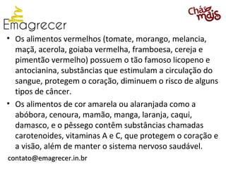 • Os alimentos vermelhos (tomate, morango, melancia,
  maçã, acerola, goiaba vermelha, framboesa, cereja e
  pimentão vermelho) possuem o tão famoso licopeno e
  antocianina, substâncias que estimulam a circulação do
  sangue, protegem o coração, diminuem o risco de alguns
  tipos de câncer.
• Os alimentos de cor amarela ou alaranjada como a
  abóbora, cenoura, mamão, manga, laranja, caqui,
  damasco, e o pêssego contêm substâncias chamadas
  carotenoides, vitaminas A e C, que protegem o coração e
  a visão, além de manter o sistema nervoso saudável.
contato@emagrecer.in.br
 