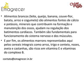• Alimentos brancos (leite, queijo, banana, couve-flor,
  batata, arroz e cogumelo) são alimentos fontes de cálcio
  e potássio, minerais que contribuem na formação e
  manutenção dos ossos, ajudam na regulação dos
  batimentos cardíacos. Também são fundamentais para
  funcionamento do sistema nervoso e dos músculos.
• E por fim, os alimentos marrons representados aqui
  pelos cereais integrais como arroz, trigo e centeio, nozes,
  aveia e castanhas, são ricos em vitamina E e vitaminas
  do complexo B.
 contato@emagrecer.in.br
 