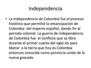 Independencia
• La independencia de Colombia fue el proceso
histórico que permitió la emancipación de
Colombia del imperio español, dando fin al
periodo colonial. La guerra de independencia
de Colombia fue el conflicto que se libro
durante el primer cuarto del siglo xlx para
liberar a la tierra que hoy es Colombia
entonces conocida como provincia unida de la
nueva granada
 