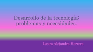 Desarrollo de la tecnología: 
problemas y necesidades. 
Laura Alejandra Herrera 
 