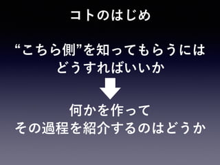 コトのはじめ
こちら側 を知ってもらうには 
どうすればいいか
何かを作って 
その過程を紹介するのはどうか
 