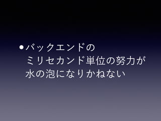 •バックエンドの 
ミリセカンド単位の努力が 
水の泡になりかねない
 