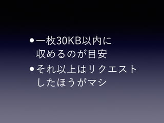 •一枚30KB以内に 
収めるのが目安
•それ以上はリクエスト 
したほうがマシ
 