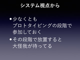 システム視点から
•少なくとも 
プロトタイピングの段階で 
参加しておく
•その段階で放置すると 
大怪我が待ってる
 