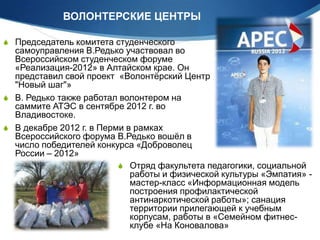 ВОЛОНТЕРСКИЕ ЦЕНТРЫ
 Председатель комитета студенческого

самоуправления В.Редько участвовал во
Всероссийском студенческом форуме
«Реализация-2012» в Алтайском крае. Он
представил свой проект «Волонтѐрский Центр
"Новый шаг"»
 В. Редько также работал волонтером на
саммите АТЭС в сентябре 2012 г. во
Владивостоке.
 В декабре 2012 г. в Перми в рамках
Всероссийского форума В.Редько вошѐл в
число победителей конкурса «Доброволец
России – 2012»
 Отряд факультета педагогики, социальной
работы и физической культуры «Эмпатия» мастер-класс «Информационная модель
построения профилактической
антинаркотической работы»; санация
территории прилегающей к учебным
корпусам, работы в «Семейном фитнесклубе «На Коновалова»

 