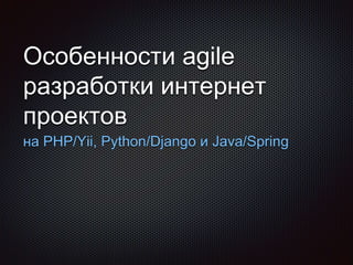 Особенности agile
разработки интернет
проектов
на PHP/Yii, Python/Django и Java/Spring
 