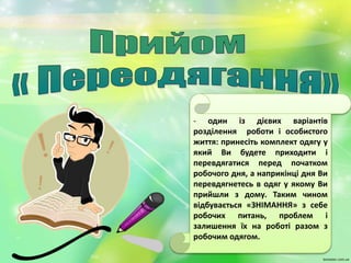 - один із дієвих варіантів
розділення роботи і особистого
життя: принесіть комплект одягу у
який Ви будете приходити і
перевдягатися перед початком
робочого дня, а наприкінці дня Ви
перевдягнетесь в одяг у якому Ви
прийшли з дому. Таким чином
відбувається «ЗНІМАННЯ» з себе
робочих питань, проблем і
залишення їх на роботі разом з
робочим одягом.
 