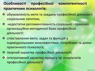 Особливості професійної компетентності
практичних психологів:
 обумовленість мети та завдань професійної діяльності
соціальним запитом;
 недостатня регламентованість соціально - правової,
організаційно-методичної бази професійної
діяльності:
 співставлення мети, задач та функцій з
індивідуальними можливостями, потребами та діями
практичного психолога;
 творчий характер професійної діяльності;
 інтегративний характер процесу та результатів
професійної діяльності
 