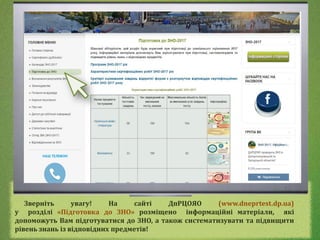 Зверніть увагу! На сайті ДпРЦОЯО (www.dneprtest.dp.ua)
у розділі «Підготовка до ЗНО» розміщено інформаційні матеріали, які
допоможуть Вам підготуватися до ЗНО, а також систематизувати та підвищити
рівень знань із відповідних предметів!
 