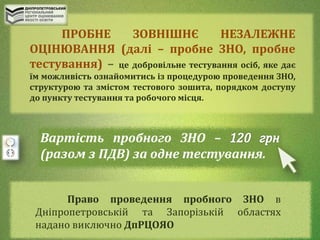 ПРОБНЕ ЗОВНІШНЄ НЕЗАЛЕЖНЕ
ОЦІНЮВАННЯ (далі – пробне ЗНО, пробне
тестування) – це добровільне тестування осіб, яке дає
їм можливість ознайомитись із процедурою проведення ЗНО,
структурою та змістом тестового зошита, порядком доступу
до пункту тестування та робочого місця.
Вартість пробного ЗНО –
(разом з ПДВ) за одне тестування.
Право проведення пробного ЗНО в
Дніпропетровській та Запорізькій областях
надано виключно ДпРЦОЯО
 