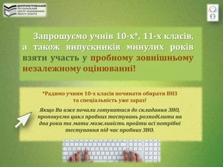 Запрошуємо учнів 10-х*, 11-х класів,
а також випускників минулих років
взяти участь у пробному зовнішньому
незалежному оцінюванні!
*Радимо учням 10-х класів починати обирати ВНЗ
та спеціальність уже зараз!
Якщо Ви вже почали готуватися до складання ЗНО,
пропонуємо цикл пробних тестувань розподілити на
два роки та мати можливість пройти всі потрібні
тестування під час пробних ЗНО.
 