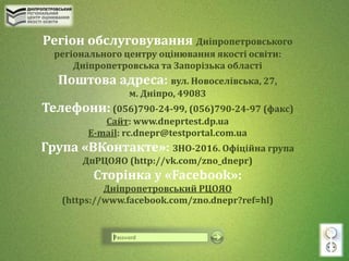 Регіон обслуговування Дніпропетровського
регіонального центру оцінювання якості освіти:
Дніпропетровська та Запорізька області
Поштова адреса: вул. Новоселівська, 27,
м. Дніпро, 49083
Телефони: (056)790-24-99, (056)790-24-97 (факс)
Cайт: www.dneprtest.dp.ua
Е-mail: rc.dnepr@testportal.com.ua
Група «ВКонтакте»: ЗНО-2016. Офіційна група
ДпРЦОЯО (http://vk.com/zno_dnepr)
Сторінка у «Facebook»:
Дніпропетровський РЦОЯО
(https://www.facebook.com/zno.dnepr?ref=hl)
 