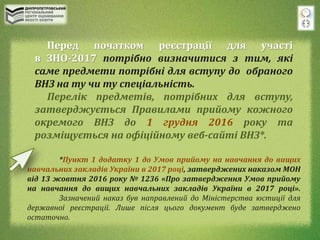 Перед початком реєстрації для участі
в ЗНО-2017 потрібно визначитися з тим, які
саме предмети потрібні для вступу до обраного
ВНЗ на ту чи ту спеціальність.
Перелік предметів, потрібних для вступу,
затверджується Правилами прийому кожного
окремого ВНЗ до 1 грудня 2016 року та
розміщується на офіційному веб-сайті ВНЗ*.
*Пункт 1 додатку 1 до Умов прийому на навчання до вищих
навчальних закладів України в 2017 році, затверджених наказом МОН
від 13 жовтня 2016 року № 1236 «Про затвердження Умов прийому
на навчання до вищих навчальних закладів України в 2017 році».
Зазначений наказ був направлений до Міністерства юстиції для
державної реєстрації. Лише після цього документ буде затверджено
остаточно.
 