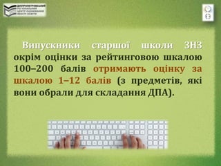 Випускники старшої школи ЗНЗ
окрім оцінки за рейтинговою шкалою
100–200 балів отримають оцінку за
шкалою 1–12 балів (з предметів, які
вони обрали для складання ДПА).
 