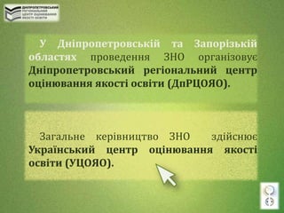 У Дніпропетровській та Запорізькій
областях проведення ЗНО організовує
Дніпропетровський регіональний центр
оцінювання якості освіти (ДпРЦОЯО).
Загальне керівництво ЗНО здійснює
Український центр оцінювання якості
освіти (УЦОЯО).
 