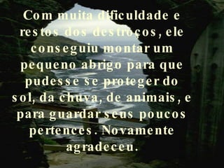 Com muita dificuldade e restos dos destroços, ele conseguiu montar um pequeno abrigo para que pudesse se proteger do sol, da chuva, de animais, e para guardar seus poucos pertences. Novamente agradeceu. 