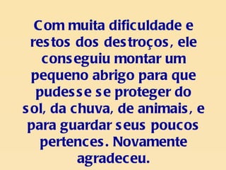Com muita dificuldade e restos dos destroços, ele conseguiu montar um pequeno abrigo para que pudesse se proteger do sol, da chuva, de animais, e para guardar seus poucos pertences. Novamente agradeceu. 