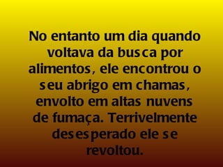 No entanto um dia quando voltava da busca por alimentos, ele encontrou o seu abrigo em chamas, envolto em altas nuvens de fumaça. Terrivelmente desesperado ele se revoltou. 