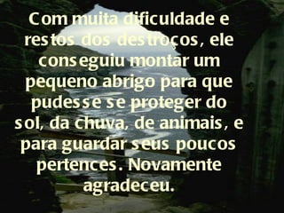 C om muita dificuldade e
  res tos dos des troços , ele
    cons eguiu montar um
  pequeno abrigo para que
   pudes s e s e proteger do
s ol, da chuva, de animais , e
 para guardar s eus poucos
    pertences . Novamente
          agradeceu.
 