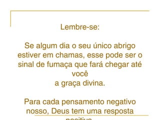 Lembre-se:

  Se algum dia o seu único abrigo
estiver em chamas, esse pode ser o
sinal de fumaça que fará chegar até
                você
           a graça divina.

 Para cada pensamento negativo
 nosso, Deus tem uma resposta
 