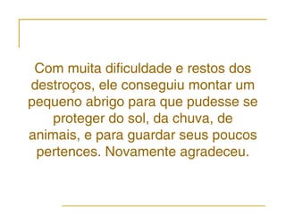 Com muita dificuldade e restos dos
destroços, ele conseguiu montar um
pequeno abrigo para que pudesse se
    proteger do sol, da chuva, de
animais, e para guardar seus poucos
 pertences. Novamente agradeceu.
 