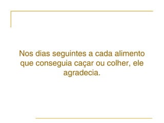 Nos dias seguintes a cada alimento
que conseguia caçar ou colher, ele
            agradecia.
 