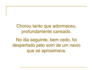 Chorou tanto que adormeceu,
   profundamente cansado.
 No dia seguinte, bem cedo, foi
despertado pelo som de um navio
      que se aproximava.
 
