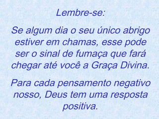 Lembre-se:
Se algum dia o seu único abrigo
estiver em chamas, esse pode
ser o sinal de fumaça que fará
chegar até você a Graça Divina.
Para cada pensamento negativo
nosso, Deus tem uma resposta
positiva.

 