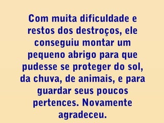 Com muita dificuldade e
restos dos destroços, ele
conseguiu montar um
pequeno abrigo para que
pudesse se proteger do sol,
da chuva, de animais, e para
guardar seus poucos
pertences. Novamente
agradeceu.

 