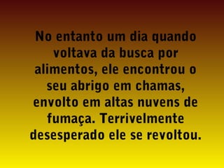 No entanto um dia quando
voltava da busca por
alimentos, ele encontrou o
seu abrigo em chamas,
envolto em altas nuvens de
fumaça. Terrivelmente
desesperado ele se revoltou.

 