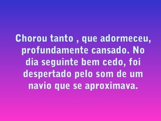 Chorou tanto , que adormeceu,
profundamente cansado. No
dia seguinte bem cedo, foi
despertado pelo som de um
navio que se aproximava.

 