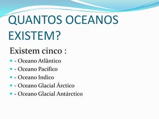 QUANTOS OCEANOS
EXISTEM?
Existem cinco :
 - Oceano Atlântico
 - Oceano Pacífico
 - Oceano Indico
 - Oceano Glacial Árctico
 - Oceano Glacial Antárctico
 