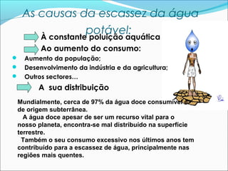 As causas da escassez da água
potável:
À constante poluição aquática
Ao aumento do consumo:





Aumento da população;
Desenvolvimento da indústria e da agricultura;
Outros sectores…

A sua distribuição
Mundialmente, cerca de 97% da água doce consumível é
de origem subterrânea.
A água doce apesar de ser um recurso vital para o
nosso planeta, encontra-se mal distribuído na superfície
terrestre.
Também o seu consumo excessivo nos últimos anos tem
contribuído para a escassez de água, principalmente nas
regiões mais quentes.

 