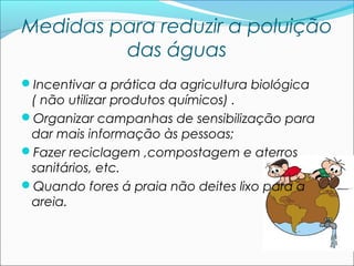 Medidas para reduzir a poluição
das águas
Incentivar a prática da agricultura biológica

( não utilizar produtos químicos) .
Organizar campanhas de sensibilização para
dar mais informação às pessoas;
Fazer reciclagem ,compostagem e aterros
sanitários, etc.
Quando fores á praia não deites lixo para a
areia.

 