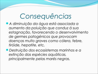 Consequências
A diminuição da água está associada a

aumento da poluição que conduz á sua
estagnação, favorecendo o desenvolvimento
de germes patogénicos que provocam
doenças muito graves como cólera, febre,
tiróide, hepatite, etc.
Destruição dos ecossistemas marinhos e a
extinção das espécies aquáticas,
principalmente pelas marés negras.

 